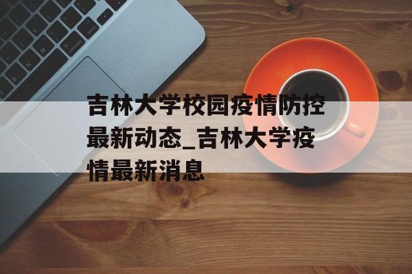吉林大学校园疫情防控最新动态_吉林大学疫情最新消息